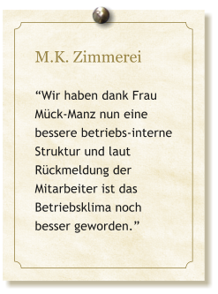 M.K. Zimmerei  “Wir haben dank Frau Mück-Manz nun eine bessere betriebs-interne Struktur und laut Rückmeldung der Mitarbeiter ist das Betriebsklima noch besser geworden.”