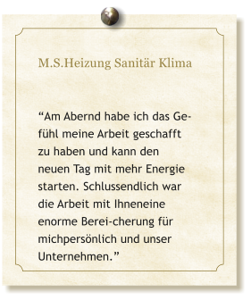 M.S.Heizung Sanitr Klima   Am Abernd habe ich das Ge-fhl meine Arbeit geschafft zu haben und kann den neuen Tag mit mehr Energie starten. Schlussendlich war die Arbeit mit Ihneneine enorme Berei-cherung fr michpersnlich und unser Unternehmen.